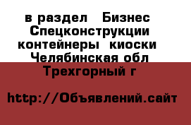  в раздел : Бизнес » Спецконструкции, контейнеры, киоски . Челябинская обл.,Трехгорный г.